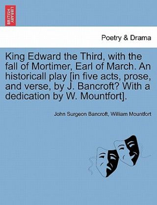 Libro King Edward the Third, with the Fall of Mortimer, Earl of March. an Historicall Play [In Five Acts, Prose, and Verse, by J. Bancroft? with a Dedicatio William Mountfort