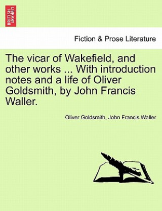 Könyv Vicar of Wakefield, and Other Works ... with Introduction Notes and a Life of Oliver Goldsmith, by John Francis Waller. John Francis Waller