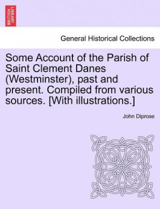 Kniha Some Account of the Parish of Saint Clement Danes (Westminster), Past and Present. Compiled from Various Sources. [With Illustrations.] John Diprose