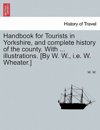 Kniha Handbook for Tourists in Yorkshire, and Complete History of the County. with ... Illustrations. [By W. W., i.e. W. Wheater.] W W