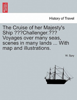 Książka Cruise of Her Majesty's Ship "Challenger." Voyages Over Many Seas, Scenes in Many Lands ... with Map and Illustrations. W Spry