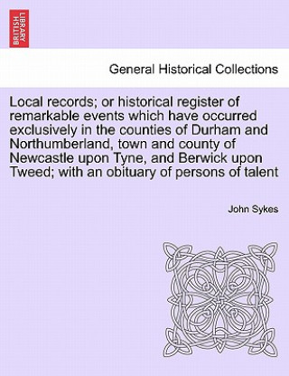 Carte Local Records; Or Historical Register of Remarkable Events Which Have Occurred Exclusively in the Counties of Durham and Northumberland, Town and Coun Fellow John (Institute of Translation and Interpreting) Sykes
