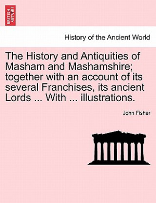 Książka History and Antiquities of Masham and Mashamshire; together with an account of its several Franchises, its ancient Lords ... With ... illustrations. John Fisher