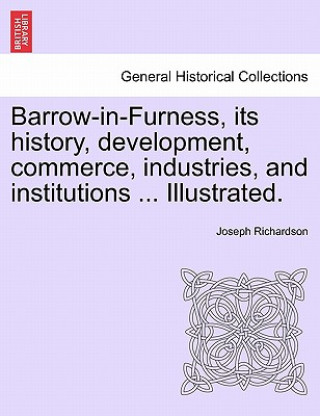 Livre Barrow-In-Furness, Its History, Development, Commerce, Industries, and Institutions ... Illustrated. Joseph Richardson