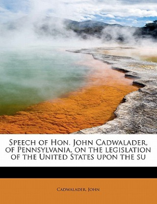 Buch Speech of Hon. John Cadwalader, of Pennsylvania, on the Legislation of the United States Upon the Su Cadwalader John