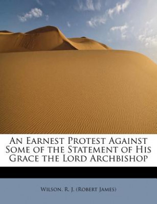 Kniha Earnest Protest Against Some of the Statement of His Grace the Lord Archbishop Wilson R J (Robert James)