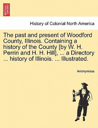 Carte past and present of Woodford County, Illinois. Containing a history of the County [by W. H. Perrin and H. H. Hill], ... a Directory ... history of Ill Anonymous