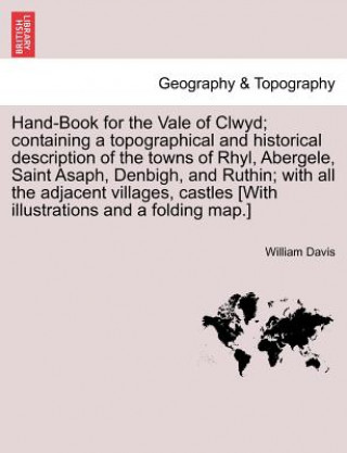 Könyv Hand-Book for the Vale of Clwyd; Containing a Topographical and Historical Description of the Towns of Rhyl, Abergele, Saint Asaph, Denbigh, and Ruthi William Davis