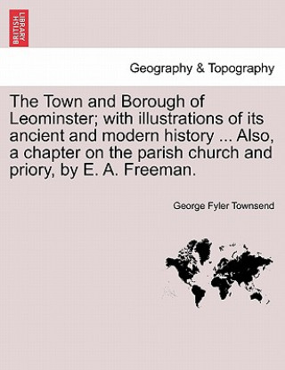 Kniha Town and Borough of Leominster; With Illustrations of Its Ancient and Modern History ... Also, a Chapter on the Parish Church and Priory, by E. A. Fre George Fyler Townsend