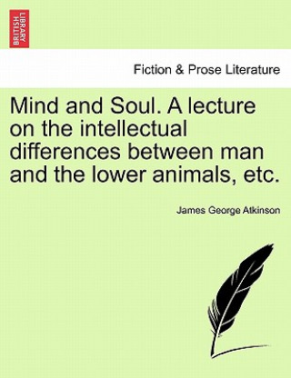 Книга Mind and Soul. a Lecture on the Intellectual Differences Between Man and the Lower Animals, Etc. James George Atkinson