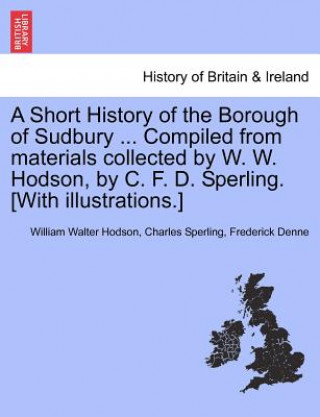 Livre Short History of the Borough of Sudbury ... Compiled from Materials Collected by W. W. Hodson, by C. F. D. Sperling. [With Illustrations.] Frederick Denne