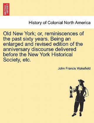 Livre Old New York; Or, Reminiscences of the Past Sixty Years. Being an Enlarged and Revised Edition of the Anniversary Discourse Delivered Before the New Y John Francis Wakefield