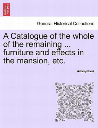 Kniha Catalogue of the Whole of the Remaining ... Furniture and Effects in the Mansion, Etc. Anonymous