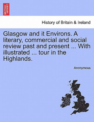Kniha Glasgow and It Environs. a Literary, Commercial and Social Review Past and Present ... with Illustrated ... Tour in the Highlands. Anonymous