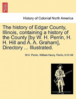 Книга history of Edgar County, Illinois, containing a history of the County [by W. H. Perrin, H. H. Hill and A. A. Graham], Directory ... Illustrated. H H Hill