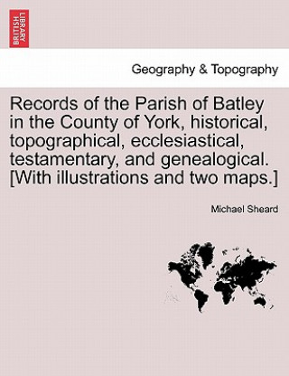 Kniha Records of the Parish of Batley in the County of York, Historical, Topographical, Ecclesiastical, Testamentary, and Genealogical. [With Illustrations Dr Michael (Independent writer and consultant) Sheard