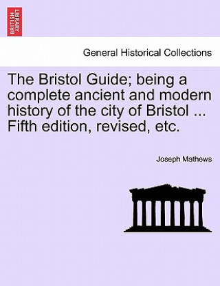 Knjiga Bristol Guide; Being a Complete Ancient and Modern History of the City of Bristol ... Fifth Edition, Revised, Etc. Joseph Mathews