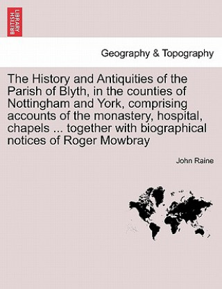 Kniha History and Antiquities of the Parish of Blyth, in the Counties of Nottingham and York, Comprising Accounts of the Monastery, Hospital, Chapels ... To John Raine