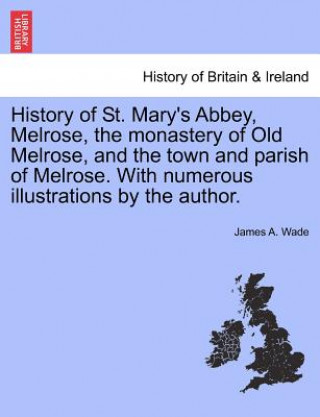 Kniha History of St. Mary's Abbey, Melrose, the Monastery of Old Melrose, and the Town and Parish of Melrose. with Numerous Illustrations by the Author. James A Wade