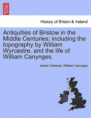 Carte Antiquities of Bristow in the Middle Centuries; Including the Topography by William Wyrcestre, and the Life of William Canynges. William Canynges