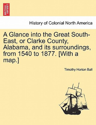 Kniha Glance into the Great South-East, or Clarke County, Alabama, and its surroundings, from 1540 to 1877. [With a map.] Timothy Horton Ball