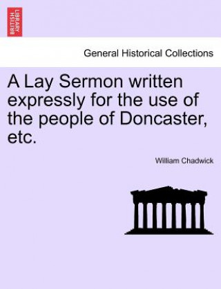 Könyv Lay Sermon Written Expressly for the Use of the People of Doncaster, Etc. William Chadwick