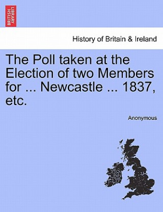 Kniha Poll Taken at the Election of Two Members for ... Newcastle ... 1837, Etc. Anonymous