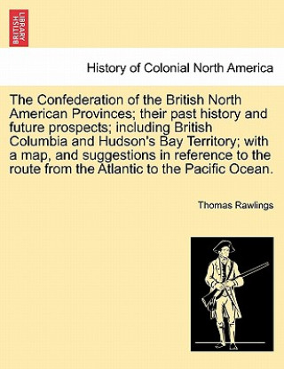 Carte Confederation of the British North American Provinces; Their Past History and Future Prospects; Including British Columbia and Hudson's Bay Territory; Thomas Rawlings