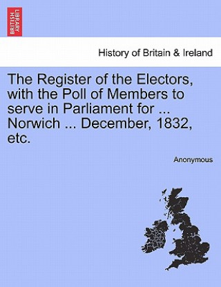 Carte Register of the Electors, with the Poll of Members to Serve in Parliament for ... Norwich ... December, 1832, Etc. Anonymous
