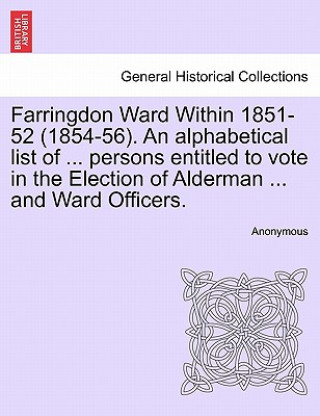 Könyv Farringdon Ward Within 1851-52 (1854-56). an Alphabetical List of ... Persons Entitled to Vote in the Election of Alderman ... and Ward Officers. Anonymous
