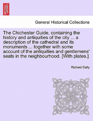 Carte Chichester Guide, Containing the History and Antiquities of the City ... a Description of the Cathedral and Its Monuments ... Together with Some Accou Richard Dally