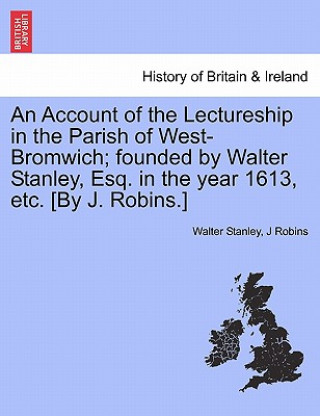 Buch Account of the Lectureship in the Parish of West-Bromwich; Founded by Walter Stanley, Esq. in the Year 1613, Etc. [By J. Robins.] J Robins