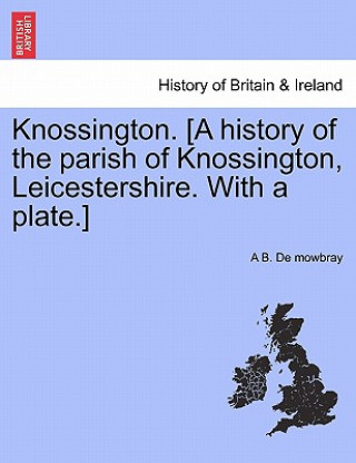 Könyv Knossington. [A History of the Parish of Knossington, Leicestershire. with a Plate.] A B De Mowbray