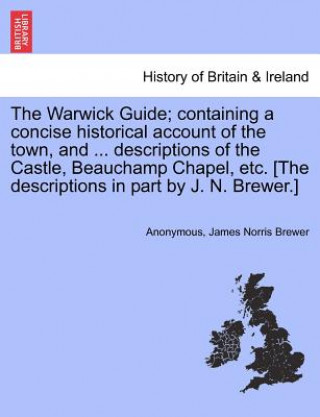 Buch Warwick Guide; Containing a Concise Historical Account of the Town, and ... Descriptions of the Castle, Beauchamp Chapel, Etc. [The Descriptions in Pa James Norris Brewer