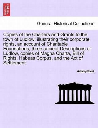 Könyv Copies of the Charters and Grants to the Town of Ludlow; Illustrating Their Corporate Rights, an Account of Charitable Foundations, Three Ancient Desc Anonymous
