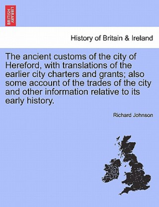 Carte Ancient Customs of the City of Hereford, with Translations of the Earlier City Charters and Grants; Also Some Account of the Trades of the City and Ot Richard Johnson