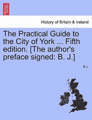 Kniha Practical Guide to the City of York ... Fifth Edition. [The Author's Preface Signed B J