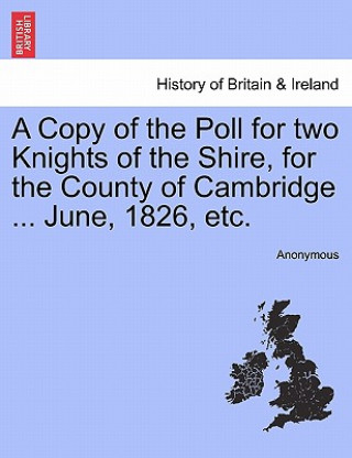Könyv Copy of the Poll for Two Knights of the Shire, for the County of Cambridge ... June, 1826, Etc. Anonymous