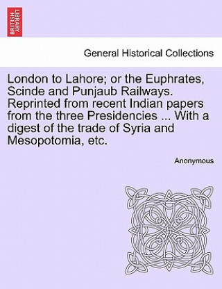 Kniha London to Lahore; Or the Euphrates, Scinde and Punjaub Railways. Reprinted from Recent Indian Papers from the Three Presidencies ... with a Digest of Anonymous