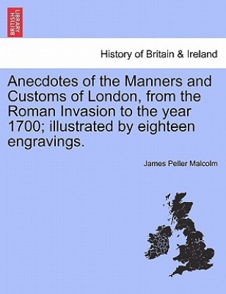 Kniha Anecdotes of the Manners and Customs of London, from the Roman Invasion to the year 1700; illustrated by eighteen engravings. James Peller Malcolm