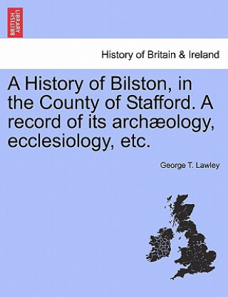 Kniha History of Bilston, in the County of Stafford. a Record of Its Archaeology, Ecclesiology, Etc. George T Lawley