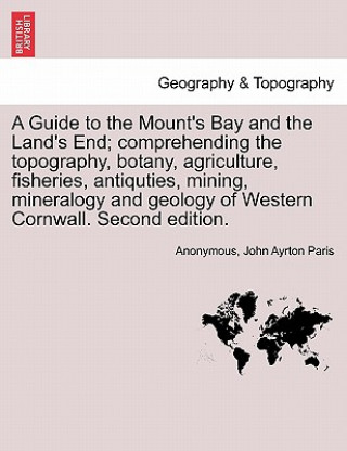 Könyv Guide to the Mount's Bay and the Land's End; Comprehending the Topography, Botany, Agriculture, Fisheries, Antiquties, Mining, Mineralogy and Geology John Ayrton Paris