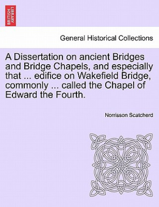 Könyv Dissertation on Ancient Bridges and Bridge Chapels, and Especially That ... Edifice on Wakefield Bridge, Commonly ... Called the Chapel of Edward the Norrisson Scatcherd