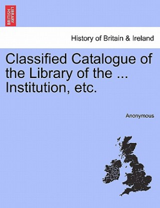 Kniha Classified Catalogue of the Library of the ... Institution, Etc. Anonymous