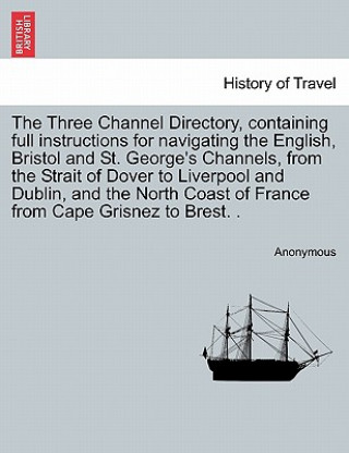 Könyv Three Channel Directory, Containing Full Instructions for Navigating the English, Bristol and St. George's Channels, from the Strait of Dover to Liver Anonymous