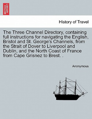 Kniha Three Channel Directory, Containing Full Instructions for Navigating the English, Bristol and St. George's Channels, from the Strait of Dover to Liver Anonymous