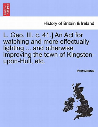 Carte L. Geo. III. C. 41.] an ACT for Watching and More Effectually Lighting ... and Otherwise Improving the Town of Kingston-Upon-Hull, Etc. Anonymous