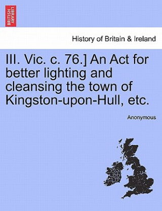 Könyv III. Vic. C. 76.] an ACT for Better Lighting and Cleansing the Town of Kingston-Upon-Hull, Etc. Anonymous