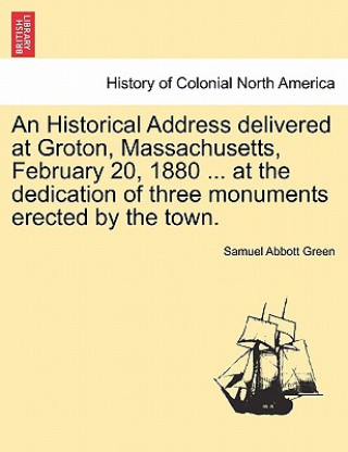 Carte Historical Address Delivered at Groton, Massachusetts, February 20, 1880 ... at the Dedication of Three Monuments Erected by the Town. Samuel Abbott Green