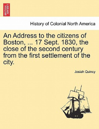 Könyv Address to the Citizens of Boston, ... 17 Sept. 1830, the Close of the Second Century from the First Settlement of the City. Josiah Quincy
